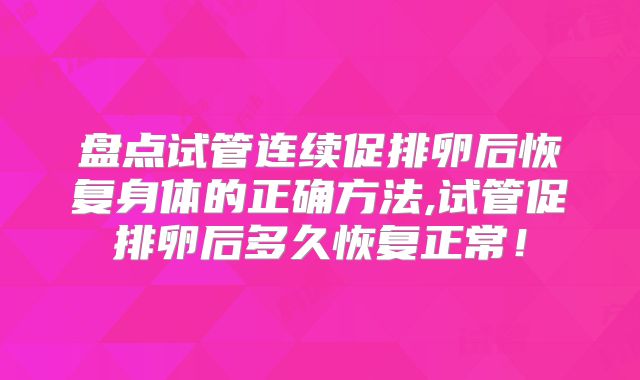 盘点试管连续促排卵后恢复身体的正确方法,试管促排卵后多久恢复正常！