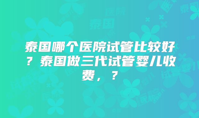 泰国哪个医院试管比较好？泰国做三代试管婴儿收费，？