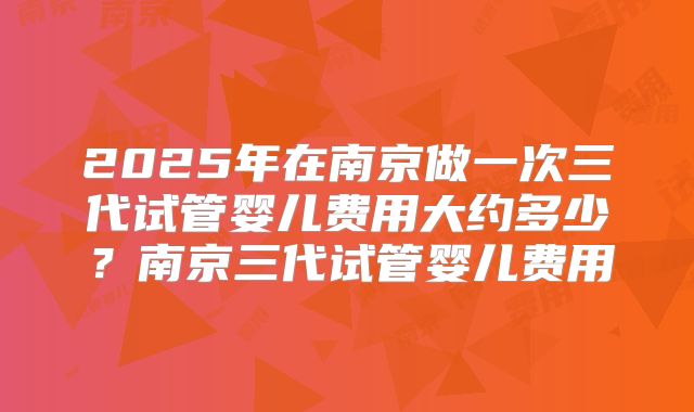 2025年在南京做一次三代试管婴儿费用大约多少？南京三代试管婴儿费用