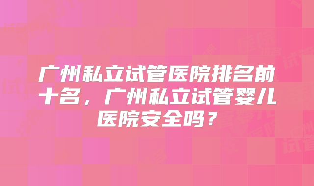 广州私立试管医院排名前十名，广州私立试管婴儿医院安全吗？