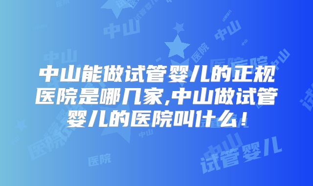 中山能做试管婴儿的正规医院是哪几家,中山做试管婴儿的医院叫什么！