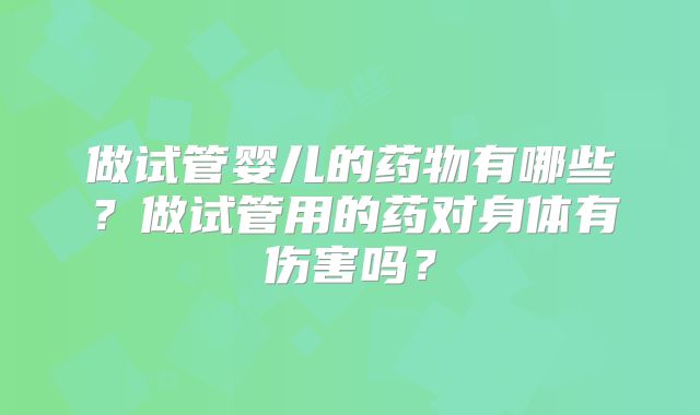 做试管婴儿的药物有哪些？做试管用的药对身体有伤害吗？