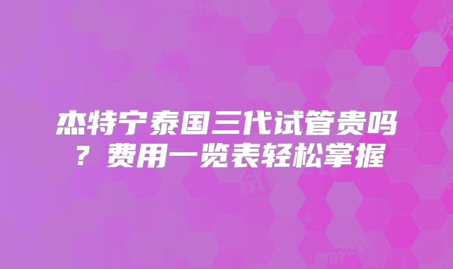 杰特宁泰国三代试管贵吗？费用一览表轻松掌握