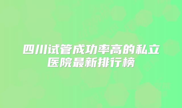 四川试管成功率高的私立医院最新排行榜