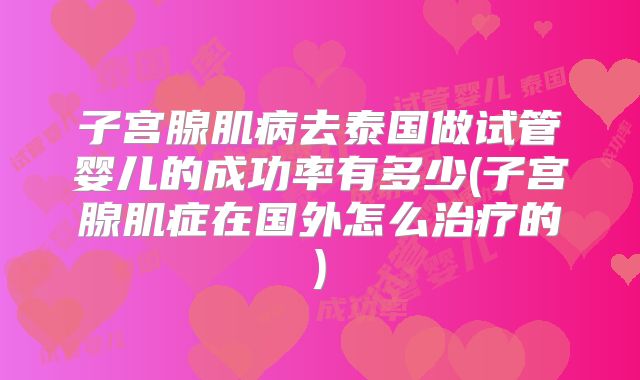 子宫腺肌病去泰国做试管婴儿的成功率有多少(子宫腺肌症在国外怎么治疗的)