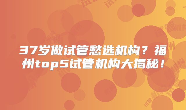 37岁做试管愁选机构？福州top5试管机构大揭秘！