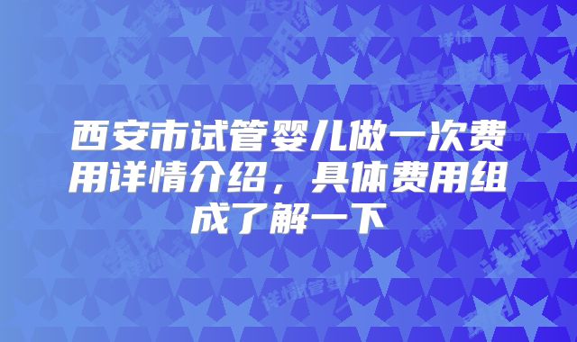 西安市试管婴儿做一次费用详情介绍,具体费用组成了解一下