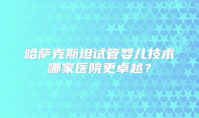 哈萨克斯坦试管婴儿技术哪家医院更卓越?