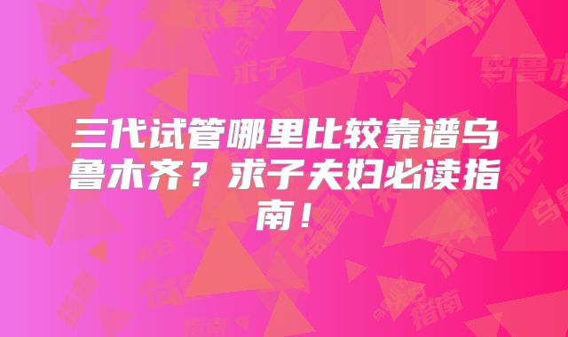 三代试管哪里比较靠谱乌鲁木齐？求子夫妇必读指南！