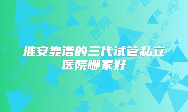 淮安靠谱的三代试管私立医院哪家好