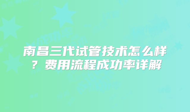 南昌三代试管技术怎么样？费用流程成功率详解