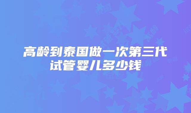 高龄到泰国做一次第三代试管婴儿多少钱