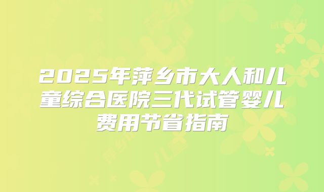 2025年萍乡市大人和儿童综合医院三代试管婴儿费用节省指南
