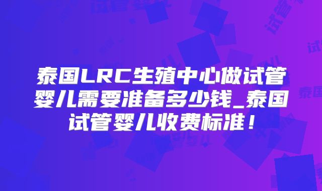 泰国LRC生殖中心做试管婴儿需要准备多少钱_泰国试管婴儿收费标准!