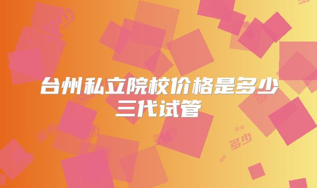 台州私立院校价格是多少三代试管