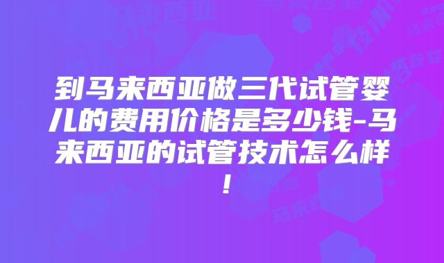 到马来西亚做三代试管婴儿的费用价格是多少钱-马来西亚的试管技术怎么样！