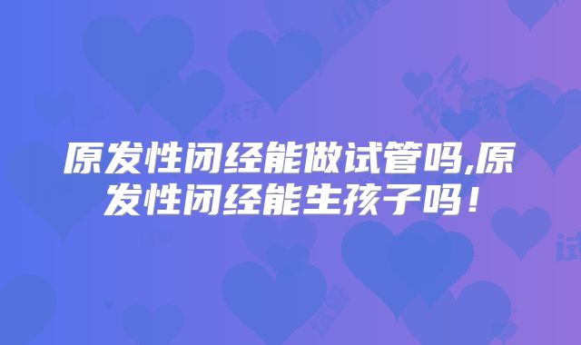 原发性闭经能做试管吗,原发性闭经能生孩子吗！