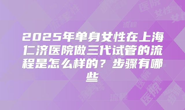 2025年单身女性在上海仁济医院做三代试管的流程是怎么样的？步骤有哪些