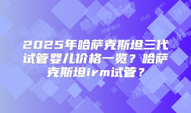 2025年哈萨克斯坦三代试管婴儿价格一览？哈萨克斯坦irm试管？