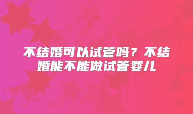 不结婚可以试管吗?不结婚能不能做试管婴儿