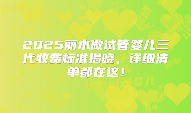 2025丽水做试管婴儿三代收费标准揭晓，详细清单都在这！