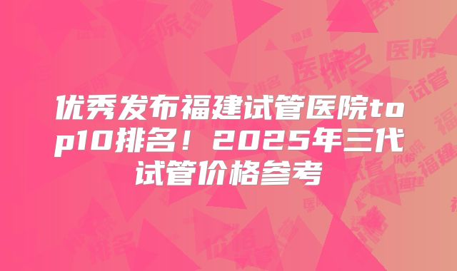 优秀发布福建试管医院top10排名!2025年三代试管价格参考