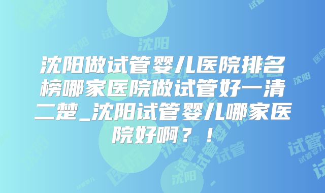 沈阳做试管婴儿医院排名榜哪家医院做试管好一清二楚_沈阳试管婴儿哪家医院好啊？！