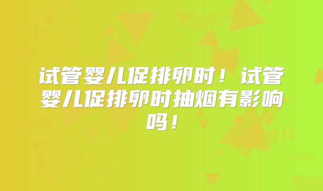 试管婴儿促排卵时！试管婴儿促排卵时抽烟有影响吗！