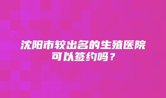 沈阳市较出名的生殖医院可以签约吗?