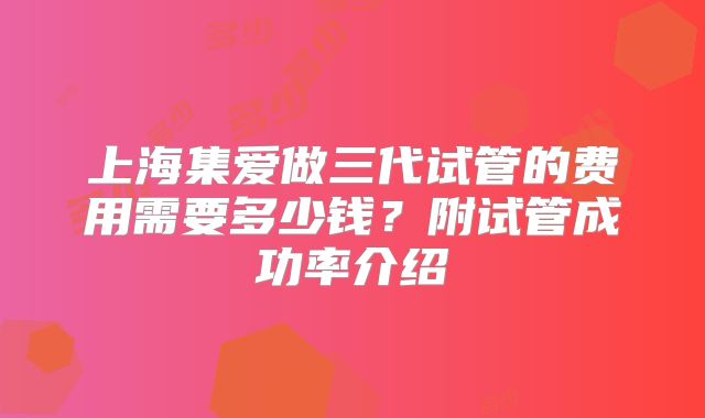 上海集爱做三代试管的费用需要多少钱?附试管成功率介绍
