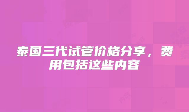 泰国三代试管价格分享，费用包括这些内容