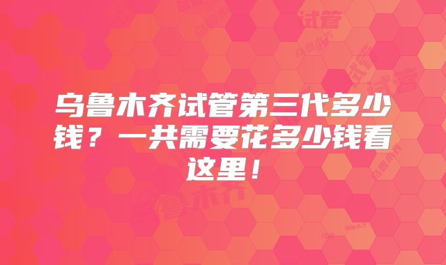 乌鲁木齐试管第三代多少钱？一共需要花多少钱看这里！