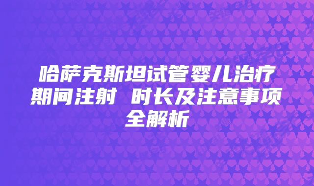 哈萨克斯坦试管婴儿治疗期间注射 时长及注意事项全解析