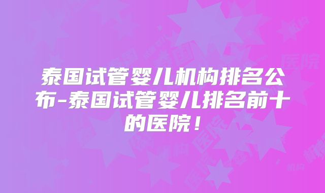 泰国试管婴儿机构排名公布-泰国试管婴儿排名前十的医院!