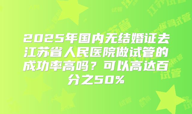 2025年国内无结婚证去江苏省人民医院做试管的成功率高吗?可以高达百分之50%