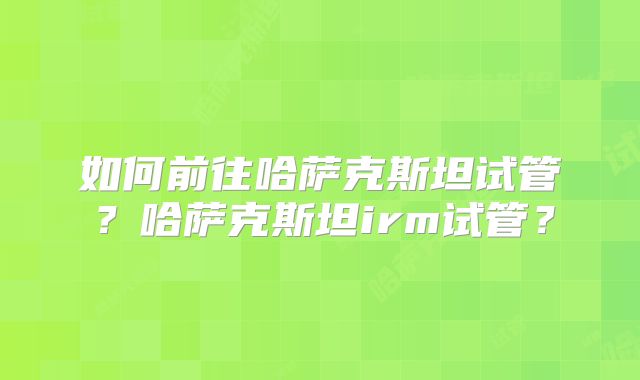 如何前往哈萨克斯坦试管？哈萨克斯坦irm试管？