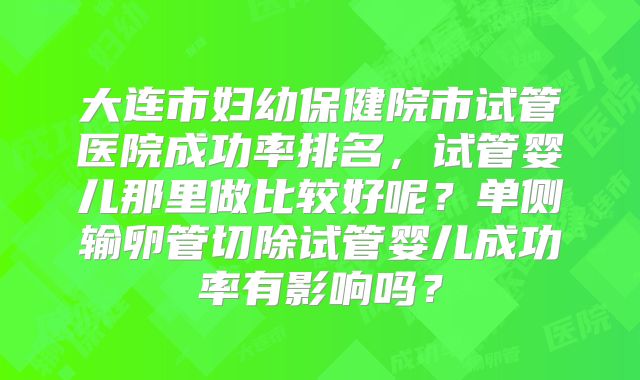 大连市妇幼保健院市试管医院成功率排名，试管婴儿那里做比较好呢？单侧输卵管切除试管婴儿成功率有影响吗？