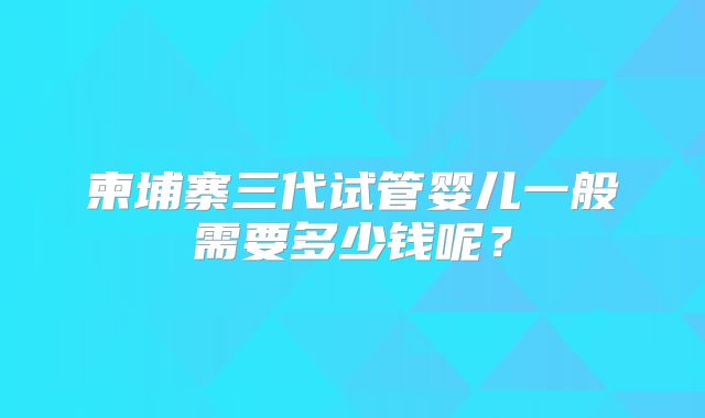 柬埔寨三代试管婴儿一般需要多少钱呢？