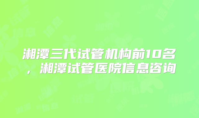 湘潭三代试管机构前10名，湘潭试管医院信息咨询