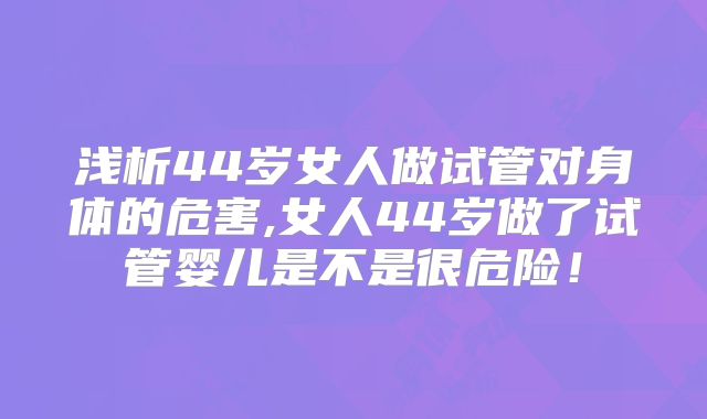 浅析44岁女人做试管对身体的危害,女人44岁做了试管婴儿是不是很危险！