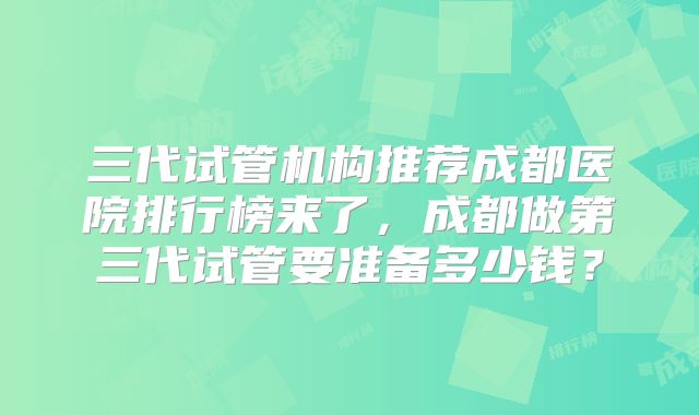 三代试管机构推荐成都医院排行榜来了,成都做第三代试管要准备多少钱?