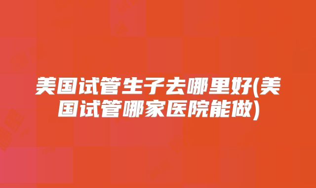 美国试管生子去哪里好(美国试管哪家医院能做)