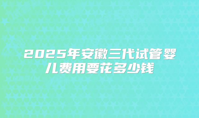 2025年安徽三代试管婴儿费用要花多少钱
