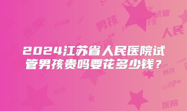 2024江苏省人民医院试管男孩贵吗要花多少钱?