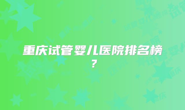 重庆试管婴儿医院排名榜?