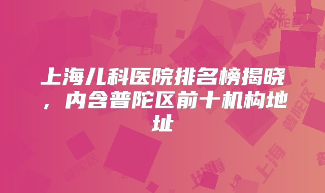 上海儿科医院排名榜揭晓,内含普陀区前十机构地址