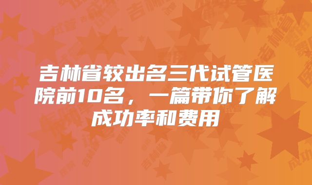 吉林省较出名三代试管医院前10名,一篇带你了解成功率和费用