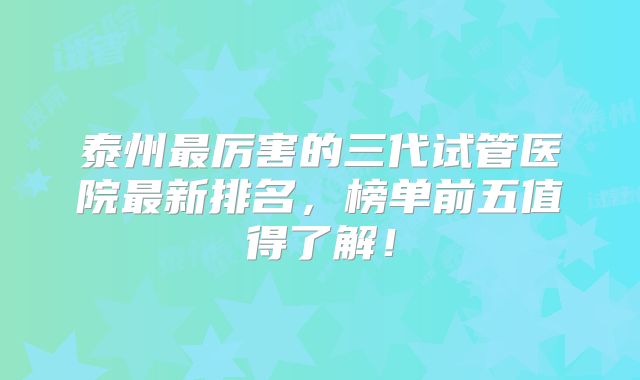 泰州最厉害的三代试管医院最新排名,榜单前五值得了解!
