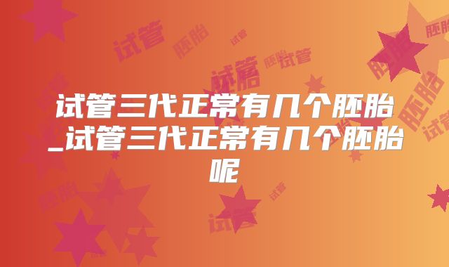 试管三代正常有几个胚胎_试管三代正常有几个胚胎呢