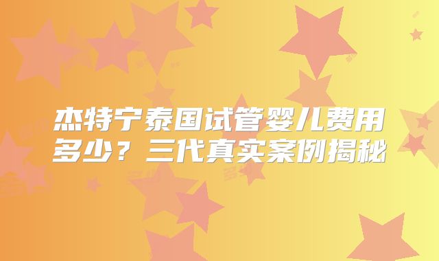 杰特宁泰国试管婴儿费用多少？三代真实案例揭秘